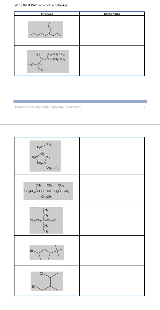 Write the IUPAC name of the following:
H₂C CH₂-CH₂-CH3
CH-CH-CH₂-CH₂
Structure
H₂C-CH
CH3
PROPERTY OF XAVIER-ATENEO CHEMISTRY DEPARTMENT
H₂C
H₂C
Br
CH
CH3
CH₂
CH₂-CH
CH-CH₂
CH3 CH3 CH3
CH3CH₂CH-CH-CH-CH₂CH-CH3
CH₂CH3
CH₂
CH₂
CH3CH₂-C-CH₂CH₂
CH₂
CH₂
IUPAC Name