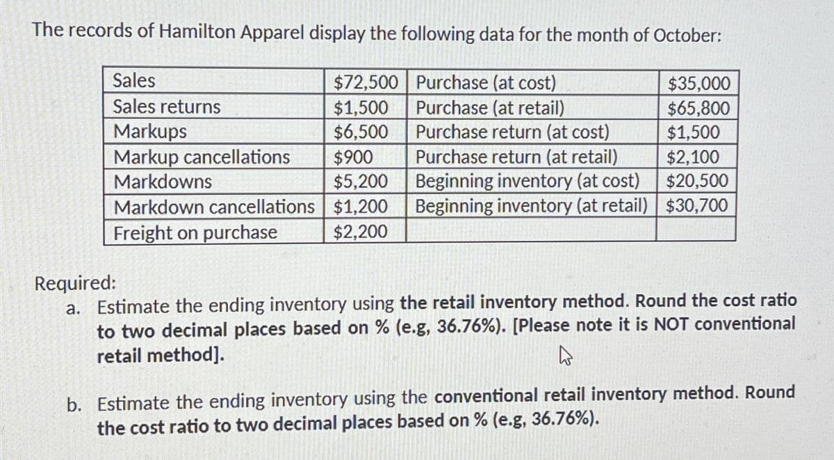 The records of Hamilton Apparel display the following data for the month of October:
Sales
$72,500
Purchase (at cost)
$35,000
Sales returns
$1,500
Purchase (at retail)
$65.800
Markups
$6,500
Purchase return (at cost)
$1,500
Markup cancellations
$900
Purchase return (at retail)
$2,100
Markdowns
$5,200
Beginning inventory (at cost)
$20,500
Markdown cancellations
$1,200
Beginning inventory (at retail) $30,700
Freight on purchase
$2,200
Required:
a. Estimate the ending inventory using the retail inventory method. Round the cost ratio
to two decimal places based on % (e.g, 36.76%). [Please note it is NOT conventional
retail method].
W
b. Estimate the ending inventory using the conventional retail inventory method. Round
the cost ratio to two decimal places based on % (e.g, 36.76%).