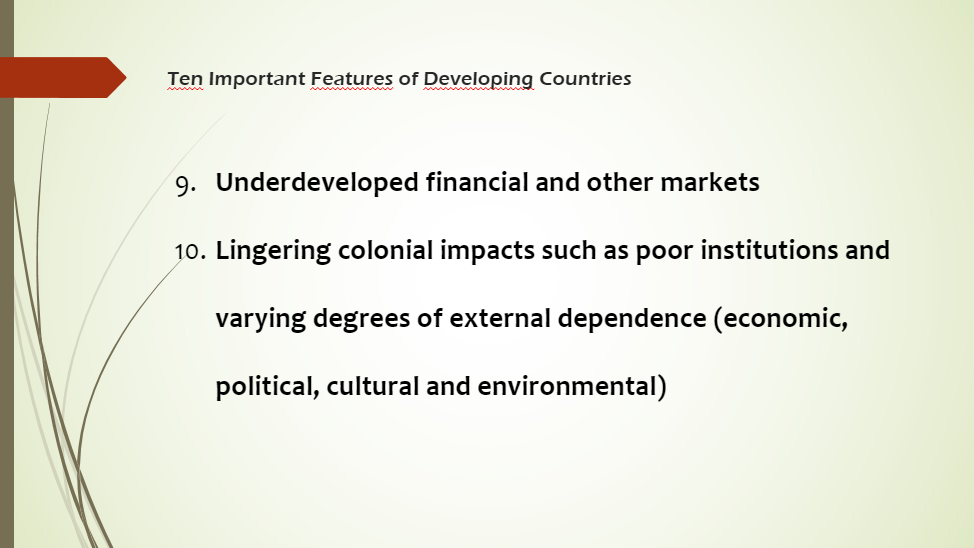 Ten Important Features of Developing Countries
9. Underdeveloped financial and other markets
10. Lingering colonial impacts such as poor institutions and
varying degrees of external dependence (economic,
political, cultural and environmental)
