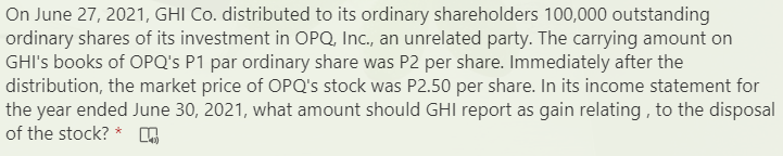 On June 27, 2021, GHI Co. distributed to its ordinary shareholders 100,000 outstanding
ordinary shares of its investment in OPQ, Inc., an unrelated party. The carrying amount on
GHI's books of OPQ's P1 par ordinary share was P2 per share. Immediately after the
distribution, the market price of OPQ's stock was P2.50 per share. In its income statement for
the year ended June 30, 2021, what amount should GHI report as gain relating , to the disposal
of the stock? *
