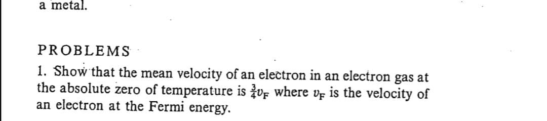 a metal.
PROBLEMS
1. Show that the mean velocity of an electron in an electron gas at
the absolute zero of temperature is vF where ve is the velocity of
an electron at the Fermi energy.
