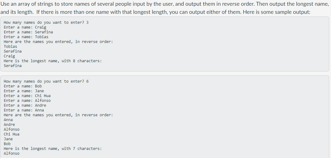 Use an array of strings to store names of several people input by the user, and output them in reverse order. Then output the longest name,
and its length. If there is more than one name with that longest length, you can output either of them. Here is some sample output:
How many names do you want to enter? 3
Enter a name: Craig
Enter a name: Serafina
Enter a name: Tobias
Here are the names you entered, in reverse order:
Tobias
Serafina
Craig
Here is the longest name, with 8 characters:
Serafina
How many names do you want to enter? 6
Enter a name: Bob
Enter a name: Jane
Enter a name: Chi Hua
Enter a name: Alfonso
Encer a name: Andre
Enter
Enter a name: Anna
Here are the names you entered, in reverse order:
Enter
Anna
Andre
Alfonso
Chi Hua
Jane
Bob
Here is the longest name, with 7 characters:
Alfonso
