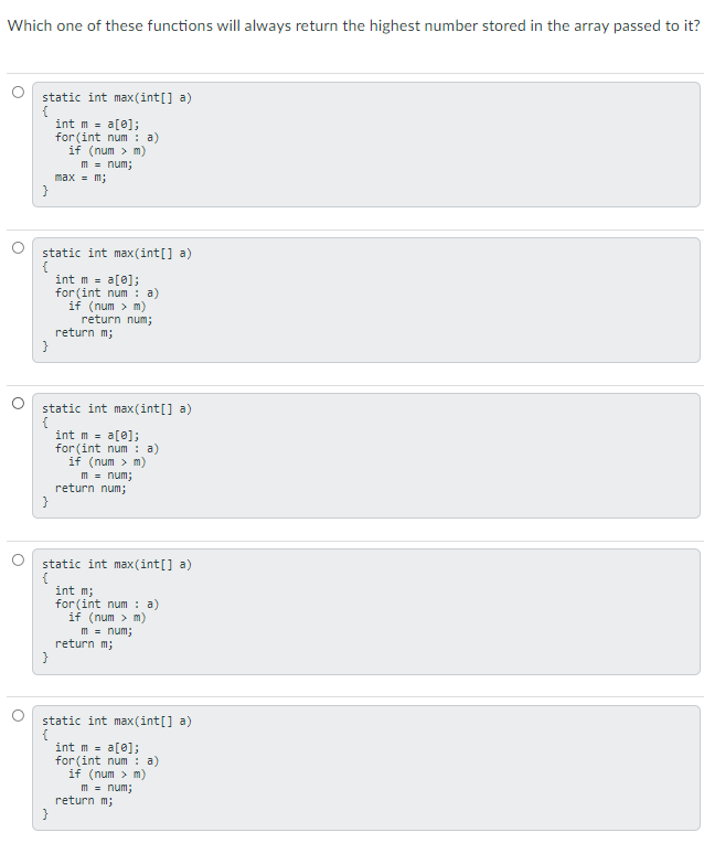 Which one of these functions will always return the highest number stored in the array passed to it?
static int max(int[] a)
int m = a[0];
for (int num : a)
if (num > m)
m = num;
max - m;
}
static int max (int[] a)
{
int m = a[0];
for (int num: a)
if (num > m)
return num;
return m;
static int max (int[] a)
int m = a[0];
for (int num : a)
if (num > m)
m - num;
return num;
static int max(int[] a)
{
int m;
for (int num : a)
if (num > m)
m = num;
return m;
}
static int max (int[] a)
{
int m = a[0];
for (int num : a)
if (num > m)
m = num;
return m;
