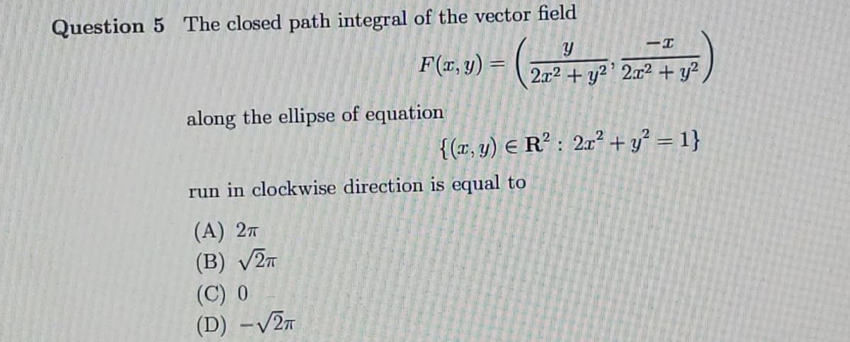 Question 5 The closed path integral of the vector field
F(r, y) =
2x2 + y²' 2x² + y?
along the ellipse of equation
{(r. y) E R² : 2r² + y² = 1}
run in clockwise direction is equal to
(А) 2т
(B) V2n
(C) 0
(D) -V2n
