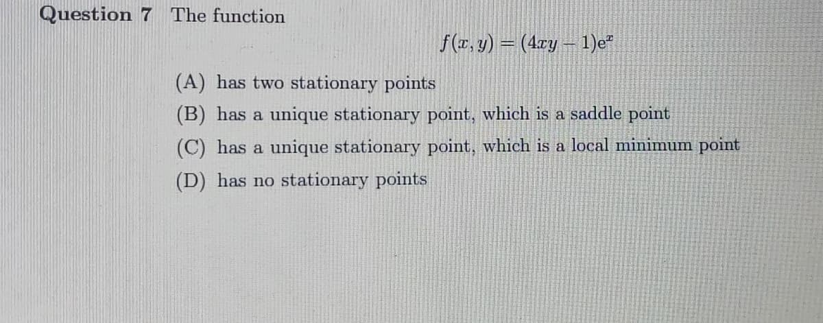 Question 7
The function
f(r, y) = (4cy – 1)e"
(A) has two stationary points
(B) has a unique stationary point, which is a saddle point
(C) has a unique stationary point, which is a local minimum point
(D) has no stationary points
