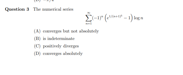 Question 3 The numerical series
E-1)" (e/(a*+9)° – 1) log n
n=1
(A) converges but not absolutely
(B) is indeterminate
(C) positively diverges
(D) converges absolutely
