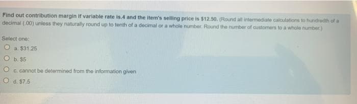 Find out contribution margin if variable rate is.4 and the item's selling price is $12.50. (Round all intermediate calculations to hundredth of a
decimal (.00) unless they naturally round up to tenth of a decimal or a whole number. Round the number of customers to a whole number.)
Select one:
O a $31.25
O b. $5
C. cannot be determined frorm the information given
O d. $7.5
