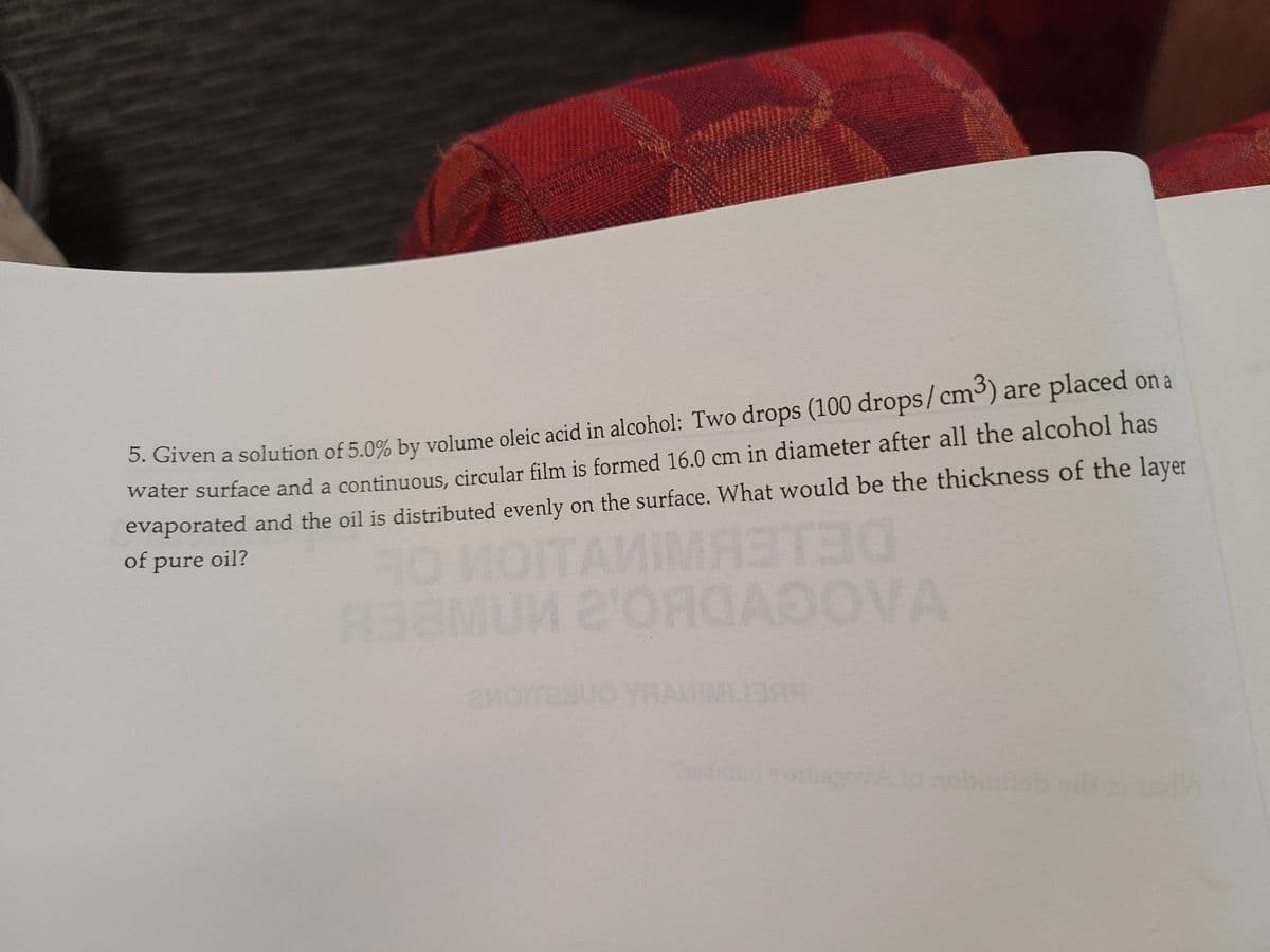 3. Given a solution of 5.0% by volume oleic acid in alcohol: Two drops (100 drops/cm³) are placed on a
water surface and a continuous, circular film is formed 16.0 cm in diameter after all the alcohol has
evaporated and the oil is distributed evenly on the surface. What would be the thickness of the layer
of pure oil?
TAMIMAETEO
A38MUN 2ORGADOVA
YRA
dmunobaovAto nohob
