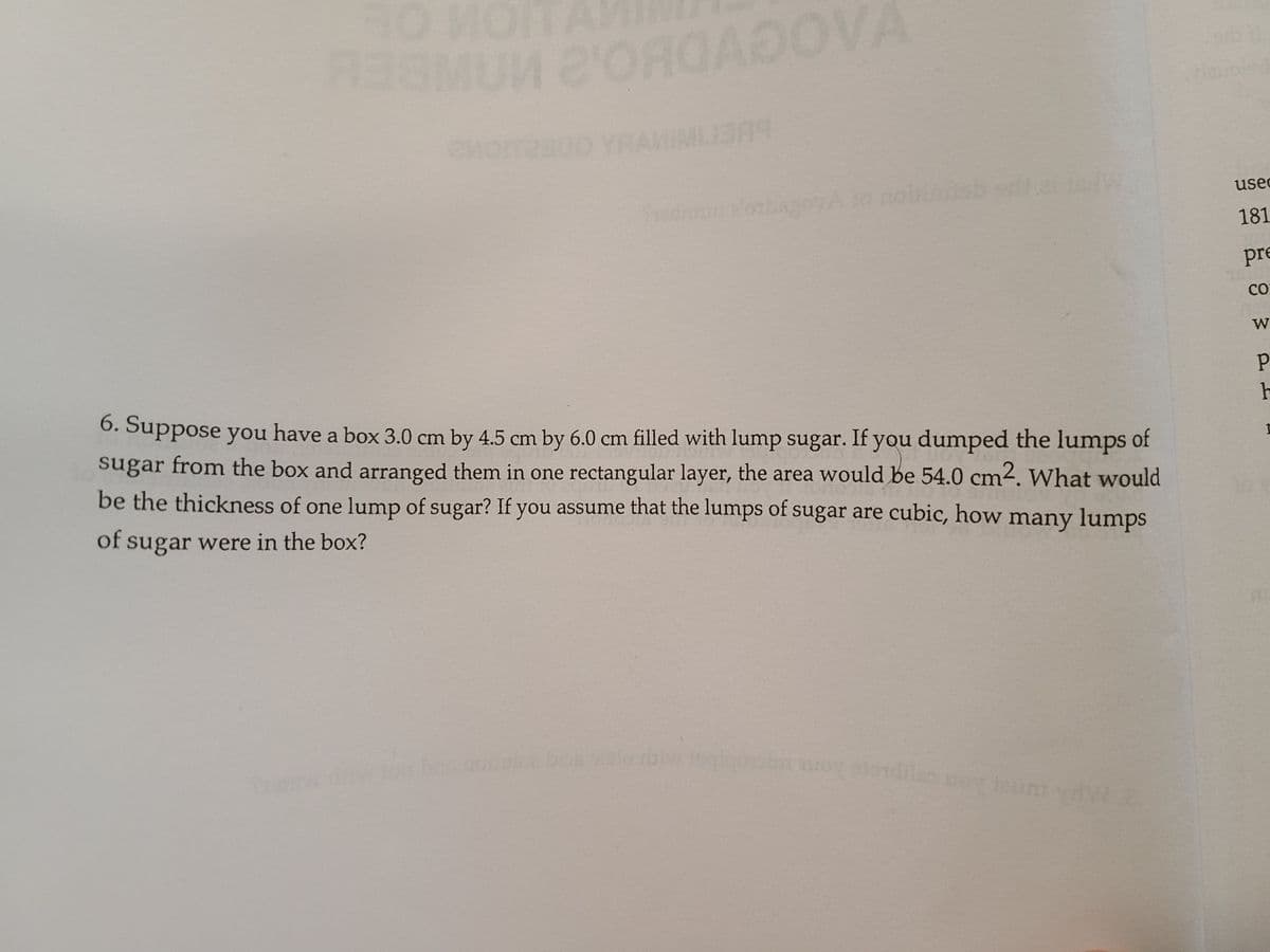 12
ORGADO
usec
181
pre
CO
W
6. Suppose you have a box 3.0 cm by 4.5 cm by 6.0 cm filled with lump sugar. If you dumped the lumps of
sugar from the box and arranged them in one rectangular layer, the area would be 54.0 cm2. What would
be the thickness of one lump of sugar? If you assume that the lumps of sugar are cubic, how many lumps
of sugar were in the box?
bosalo rolv
