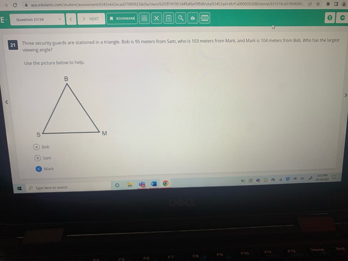 → C app.edulastic.com/student/assessment/6342e662ecad37000923dc0a/class/62f28741951d49af6ef3f8df/uta/63452ad1dfcf1a000928268f/itemld/631518c431f6f4000... 0:
E.
Xa
r
21
Question 21/34
H
B
A
S
Three security guards are stationed in a triangle. Bob is 95 meters from Sam, who is 103 meters from Mark, and Mark is 104 meters from Bob. Who has the largest
viewing angle?
Use the picture below to help.
A) Bob
V < > NEXT
B) Sam
C Mark
Type here to search
FA
BOOKMARK X
M
F5
F6
O
4
F7
F8
F9
B B
F10
44
F11
@ 40 J
F12
8:12 PM
10/19/2022
Home
C