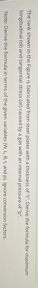 The tank shown in the Figure is fabricated from steel plates with a thickness of "t". Derive the formula for maximum
longitudinal (ol) and tangential stress (ot) caused by a gas with an internal pressure of "p".
Note: Derive the formula in terms of the given variables (W, L, B, t, and p). Ignore conversion factors.