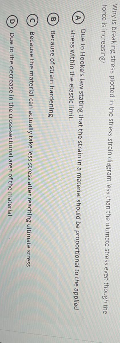 Why is breaking stress plotted in the stress-strain diagram less than the ultimate stress even though the
force is increasing?
B
D
Due to Hooke's law stating that the strain in a material should be proportional to the applied
stress within the elastic limit.
Because of strain hardening
Because the material can actually take less stress after reaching ultimate stress
Due to the decrease in the cross-sectional area of the material