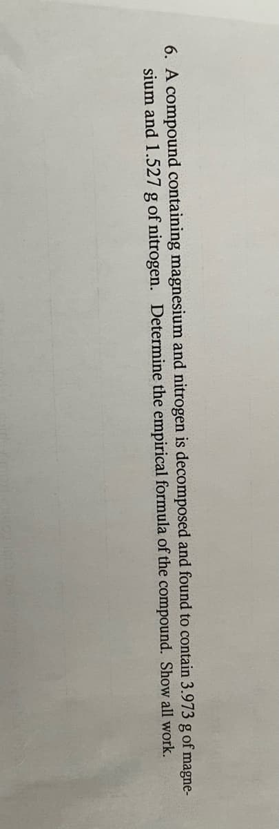 6. A compound containing magnesium and nitrogen is decomposed and found to contain 3.973 g of magne-
sium and 1.527 g of nitrogen. Determine the empirical formula of the compound. Show all work.
