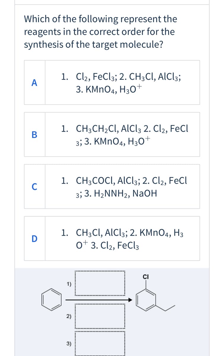 Which of the following represent the
reagents in the correct order for the
synthesis of the target molecule?
1. Cl2, FeCl3; 2. CH;CI, AIC!3;
3. КMnO4, Hз0+
A
1. CH3CH2CI, AlCl; 2. Cl2, FeCI
3; 3. KMNO4, H3o+
В
1. CH3COCI, AlICl3; 2. Cl2, FeCl
C
3; 3. H2NNH2, NaOH
1. CH3CI, ALCI3; 2. KMNO4, H3
ot 3. Cl2, FeCl3
+
CI
1)
2)
3)
