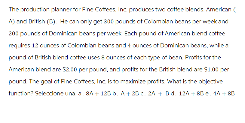 The production planner for Fine Coffees, Inc. produces two coffee blends: American
A) and British (B). He can only get 300 pounds of Colombian beans per week and
200 pounds of Dominican beans per week. Each pound of American blend coffee
requires 12 ounces of Colombian beans and 4 ounces of Dominican beans, while a
pound of British blend coffee uses 8 ounces of each type of bean. Profits for the
American blend are $2.00 per pound, and profits for the British blend are $1.00 per
pound. The goal of Fine Coffees, Inc. is to maximize profits. What is the objective
function? Seleccione una: a. 8A + 12B b. A + 2B c. 2A + B d. 12A + 8B e. 4A+8B