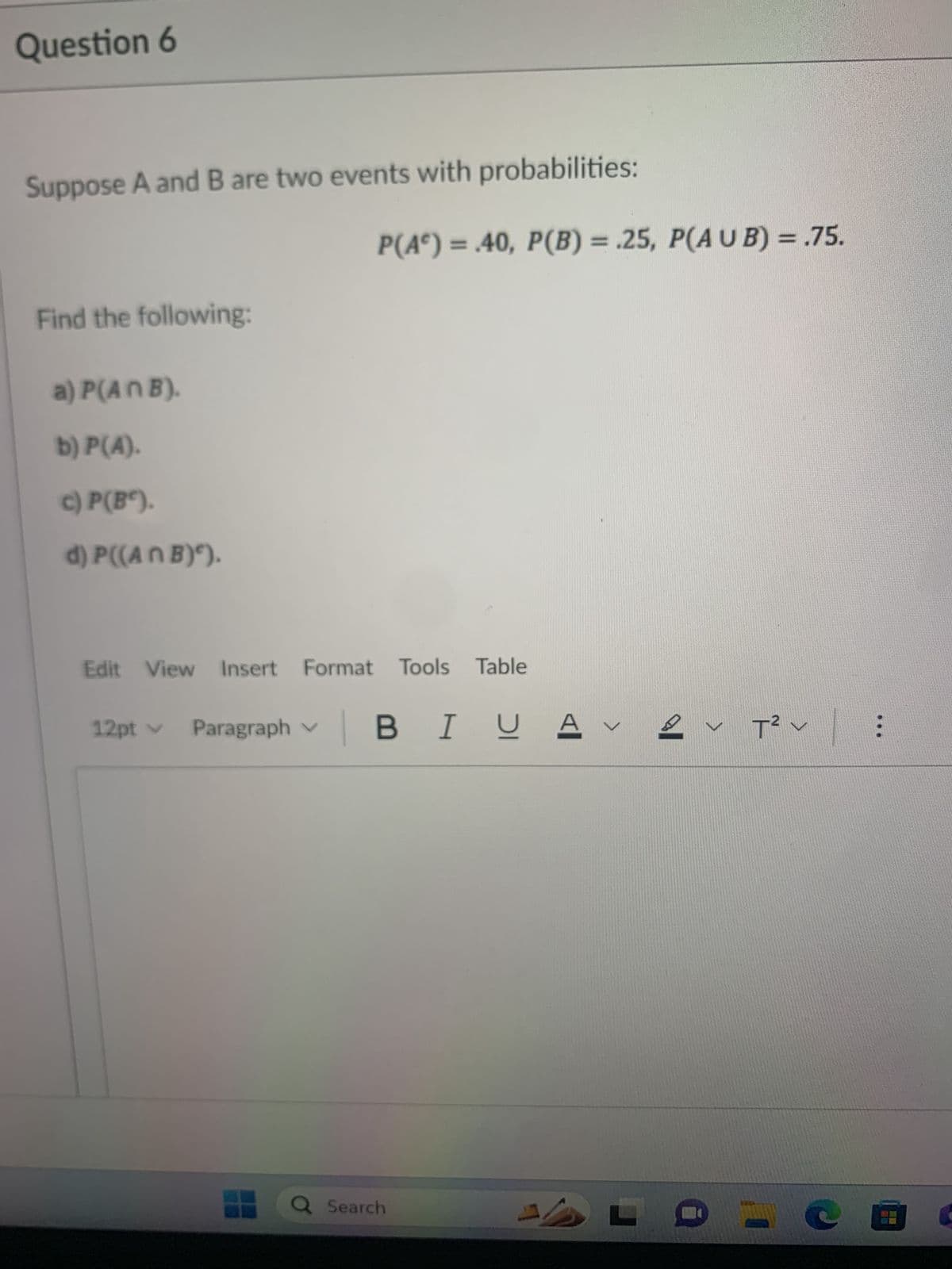 **Question 6**

Suppose A and B are two events with probabilities:

\[ P(A^c) = 0.40, \, P(B) = 0.25, \, P(A \cup B) = 0.75. \]

Find the following:

a) \( P(A \cap B) \).

b) \( P(A) \).

c) \( P(B^c) \).

d) \( P((A \cap B)^c) \).

---

#### Explanation:

- \( P(A^c) \) represents the probability of the complement of event A.
- \( P(B) \) is the probability of event B.
- \( P(A \cup B) \) is the probability of the union of events A and B.

To find the required probabilities:
- **For (a)**: Use the formula for the intersection based on union:  
  \( P(A \cap B) = P(A) + P(B) - P(A \cup B) \).
- **For (b)**: Use the complement rule:  
  \( P(A) = 1 - P(A^c) \).
- **For (c)**: Again use the complement rule:  
  \( P(B^c) = 1 - P(B) \).
- **For (d)**: Use the complement rule on the intersection:  
  \( P((A \cap B)^c) = 1 - P(A \cap B) \).