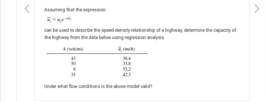 Assuming that the expression:
u = ue k,
%3D
can be used to describe the speed-density relationship of a highway, determine the capacity of
the highway from the data below using regression analysis.
k (veh/mi)
u, (mi/h)
43
38.4
33.8
50
53.2
42.3
8
31
Under what flow conditions is the above model valid?
