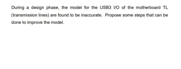 During a design phase, the model for the USB3 I/O of the motherboard TL
(transmission lines) are found to be inaccurate. Propose some steps that can be
done to improve the model.