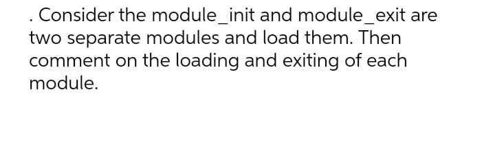 Consider the module_init and module_exit are
two separate modules and load them. Then
comment on the loading and exiting of each
module.