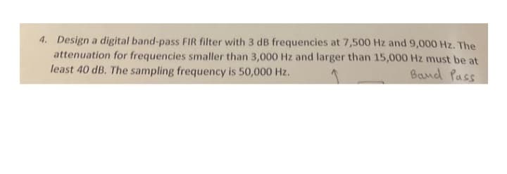 4. Design a digital band-pass FIR filter with 3 dB frequencies at 7,500 Hz and 9,000 Hz. The
attenuation for frequencies smaller than 3,000 Hz and larger than 15,000 Hz must be at
least 40 dB. The sampling frequency is 50,000 Hz.
Band Pass