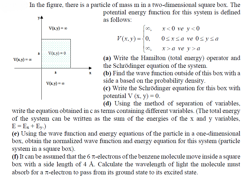 In the figure, there is a particle of mass m in a two-dimensional square box. The
potential energy function for this system is defined
as follows:
y4
x< 0 ve y<0
0<xsa ve 0<y<a
V(x.y) = 0
o,
V (x, y) ={0,
x>a ve y >a
V(x.y) = 0.
a
(a) Write the Hamilton (total energy) operator and
V(x.y) = 0
the Schrödinger equation of the system.
(b) Find the wave function outside of this box with a
a
side a based on the probability density.
V(x.y) = 0
(c) Write the Schrödinger equation for this box with
potential V (x, y) = 0.
(d) Using the method of separation of variables,
write the equation obtained in c as terms containing different variables. (The total energy
of the system can be written as the sum of the energies of the x and y variables,
E = Ex + Ey.)
(e) Using the wave function and energy equations of the particle in a one-dimensional
box, obtain the normalized wave function and energy equation for this system (particle
system in a square box).
(f) It can be assumed that the 6 T-electrons of the benzene molecule move inside a square
box with a side length of 4 Å. Calculate the wavelength of light the molecule must
absorb for a T-electron to pass from its ground state to its excited state.
