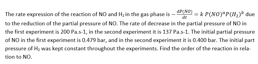 dP(NO)
The rate expression of the reaction of NO and Hz in the gas phase is
= k P(NO)ªP(H2)³ due
dt
to the reduction of the partial pressure of NO. The rate of decrease in the partial pressure of NO in
the first experiment is 200 Pa.s-1, in the second experiment it is 137 Pa.s-1. The initial partial pressure
of NO in the first experiment is 0.479 bar, and in the second experiment it is 0.400 bar. The initial part
pressure of H2 was kept constant throughout the experiments. Find the order of the reaction in rela-
tion to NO.
