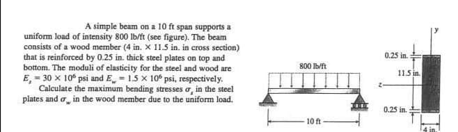 A simple beam on a 10 ft span supports a
uniform load of intensity 800 lb/ft (see figure). The beam
consists of a wood member (4 in. X 11.5 in. in cross section)
that is reinforced by 0.25 in. thick steel plates on top and
bottom. The moduli of elasticity for the steel and wood are
E, = 30 x 10° psi and E = 1.5 x 10° psi, respectively.
Calculate the maximum bending stresses o, in the steel
plates and o, in the wood member due to the uniform load.
0.25 in.
800 Ib/ft
11.5 in.
0.25 in.
10 ft
