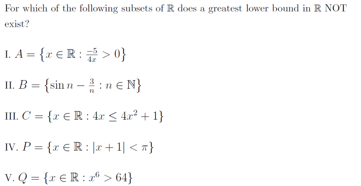 For which of the following subsets of R does a greatest lower bound in R NOT
exist?
I. A = {x € R :
> 0}
П. В.
{sin n –:n e N}
III. C = {x E R : 4x < 4.x² + 1}
IV. P = {x € R : |x +1| < 7}
V. Q = {x € R : a® > 64}
