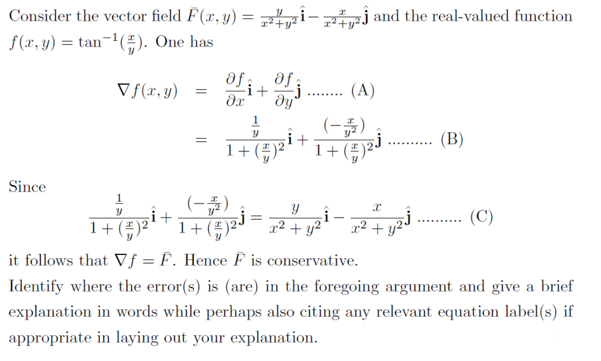 Consider the vector field F(x,y)
2iu²j and the real-valued function
f(x, y) = tan¬1(÷). One has
V f(r,y)
af it
j
dy
(A)
....
dx
(-)
(B)
1+(÷)²
1+
Since
(-)
i+
(C)
Y
1+()
1+ly
x2 + y?
x2 +
it follows that Vƒ = F. Hence F is conservative.
Identify where the error(s) is (are) in the foregoing argument and give a brief
explanation in words while perhaps also citing any relevant equation label(s) if
appropriate in laying out your explanation.
