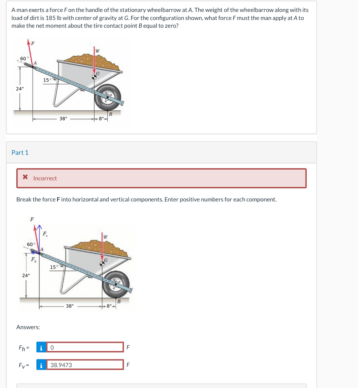 ### Problem Statement:
A man exerts a force \( F \) on the handle of the stationary wheelbarrow at point A. The weight of the wheelbarrow along with its load of dirt is 185 lb with a center of gravity at point G. For the configuration shown, what force \( F \) must the man apply at point A to make the net moment about the tire contact point \( B \) equal to zero?

### Diagram Description:
The diagram shows a wheelbarrow with:
1. A handle extending from point A.
2. A load of dirt placed in the container with its center of gravity at point G.
3. A weight (\( W \)) acting downward at G.
4. A wheel at point B, which is 8 inches from the container's end. 
The following dimensions are given:
- The distance between point A and the ground is 24 inches.
- The length from point A to point G along the handle is 38 inches.
- The distance from point A to point B horizontally is 38 inches.

Two forces are acting:
- The force \( F \) at an angle of \( 60^\circ \) from the horizontal applied at point A.
- The weight \( W \) acting vertically downwards through point G.

### Part 1: Component Analysis
Break the force \( F \) into horizontal and vertical components. Enter positive numbers for each component.

#### Incorrect Attempt:
A prompt indicates an incorrect attempt along with the interpretation for further instructions. Below the instructions, there's another diagram that indicates how to resolve the components of force \( F \).

### Diagram Explanation for Part 1:
In the diagram:
- \( F \) is the applied force at 60 degrees to the horizontal.
- \( F_x \) is the horizontal component of \( F \).
- \( F_y \) is the vertical component of \( F \).

To break \( F \) into components:
\[ F_H = F_x = F \cos(60^\circ) = 0 \]
\[ F_V = F_y = F \sin(60^\circ) = 38.9473 F \]

### Answers:
- \( F_H = 0 \) 
- \( F_V = 38.9473 \)

This information relates to understanding vector components and equilibrium conditions in static systems, crucial for solving problems in engineering mechanics.