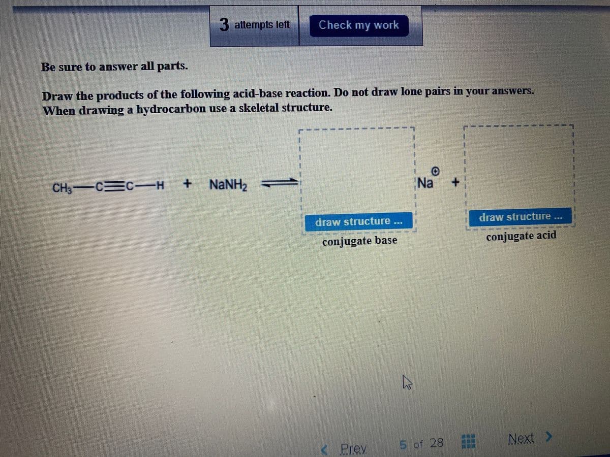 3 attempts left
Check my work
Be sure to answer all parts.
Draw the products of the following acid-base reaction. Do not draw lone pairs in your answers.
When drawing a hydrocarbon use a skeletal structure.
CH C C-H
NaNH2
Na
draw structure...
draw structure
conjugate base
conjugate acid
Prev
5 of 28
Next >
