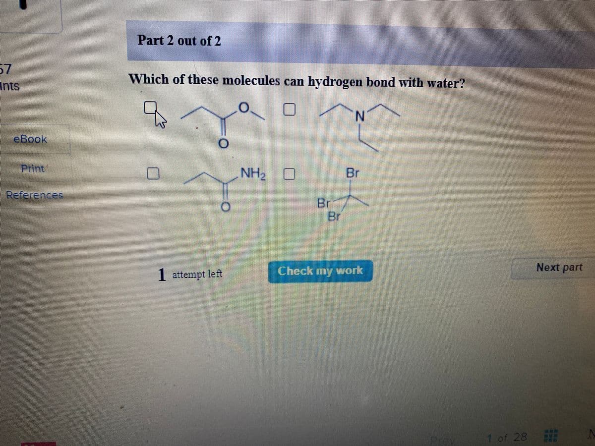 Part 2 out of 2
57
Which of these molecules can hydrogen bond with water?
Ints.
N.
eBook
Print
NH2
Br
References
-Br
Br
Check my work
Next part
1 attempt left
Prey
1 of 28
