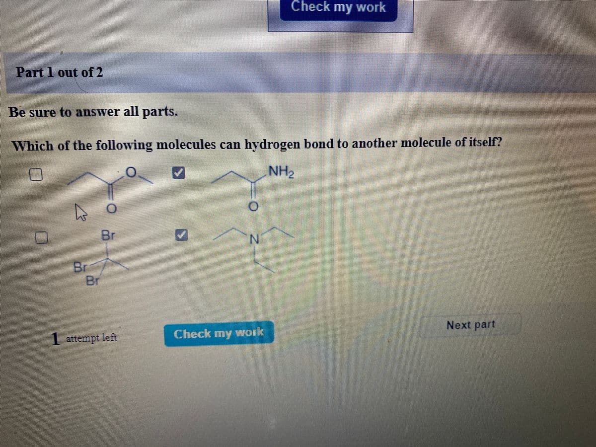 Check my work
Part 1 out of2
Be sure to answer all parts.
Which of the following molecules can hydrogen bond to another molecule of itsel?
NH2
Br
N.
Br
Br
Next part
Check my work
1 attempt left
