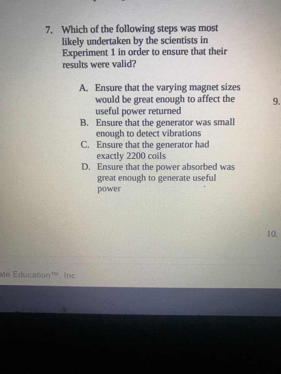 7. Which of the following steps was most
likely undertaken by the scientists in
Experiment 1 in order to ensure that their
results were valid?
A. Ensure that the varying magnet sizes
would be great enough to affect the
useful power returned
B. Ensure that the generator was small
enough to detect vibrations
C. Ensure that the generator
exactly 2200 coils
D. Ensure that the power absorbed was
great enough to generate useful
9.
power
10.
ate Education TM Inc.
