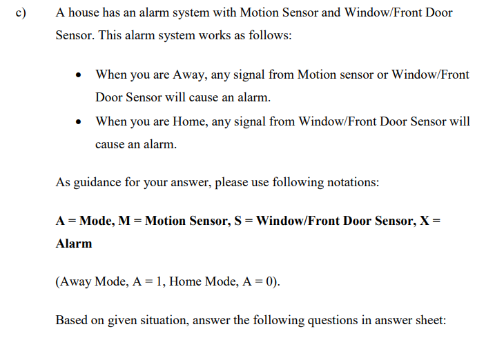 A house has an alarm system with Motion Sensor and Window/Front Door
Sensor. This alarm system works as follows:
When you are Away, any signal from Motion sensor or Window/Front
Door Sensor will cause an alarm.
When you are Home, any signal from Window/Front Door Sensor will
cause an alarm.
As guidance for your answer, please use following notations:
A = Mode, M = Motion Sensor, S = Window/Front Door Sensor, X =
Alarm
(Away Mode, A = 1, Home Mode, A = 0).
Based on given situation, answer the following questions in answer sheet:
