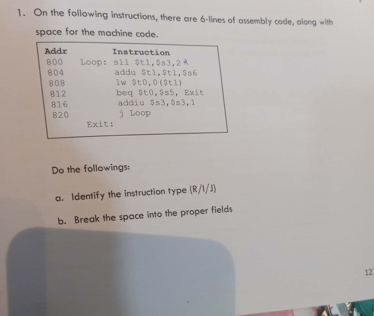 1. On the following instructions, there are 6-lines of assembly code, along with
space for the machine code.
Addr
Instruction
Loop: sll $t1,$s3,2R
addu $t1,$t1,$s6
lw $t0,0($t1)
800
804
808
beq $t0,$s5, Exit
addiu $s3, $s3,1
812
816
820
j Loop
Exit:
Do the followings:
a. Identify the instruction type (R/I/J)
b. Break the space into the proper fields
127
