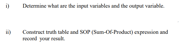 i)
Determine what are the input variables and the output variable.
ii)
Construct truth table and SOP (Sum-Of-Product) expression and
record your result.
