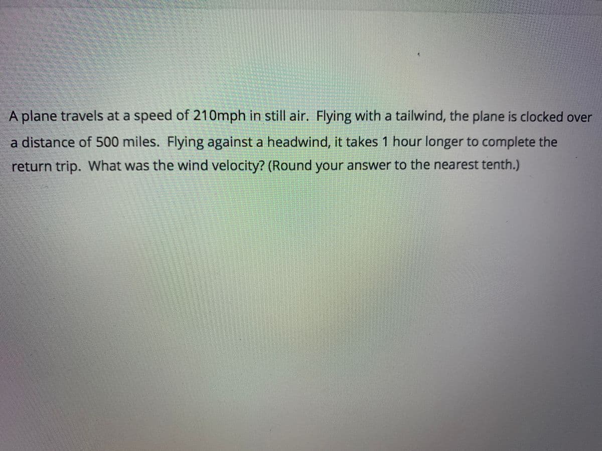 A plane travels at a speed of 210mph in still air. Flying with a tailwind, the plane is clocked over
a distance of 500 miles. Flying against a headwind, it takes 1 hour longer to complete the
return trip. What was the wind velocity? (Round your answer to the nearest tenth.)
