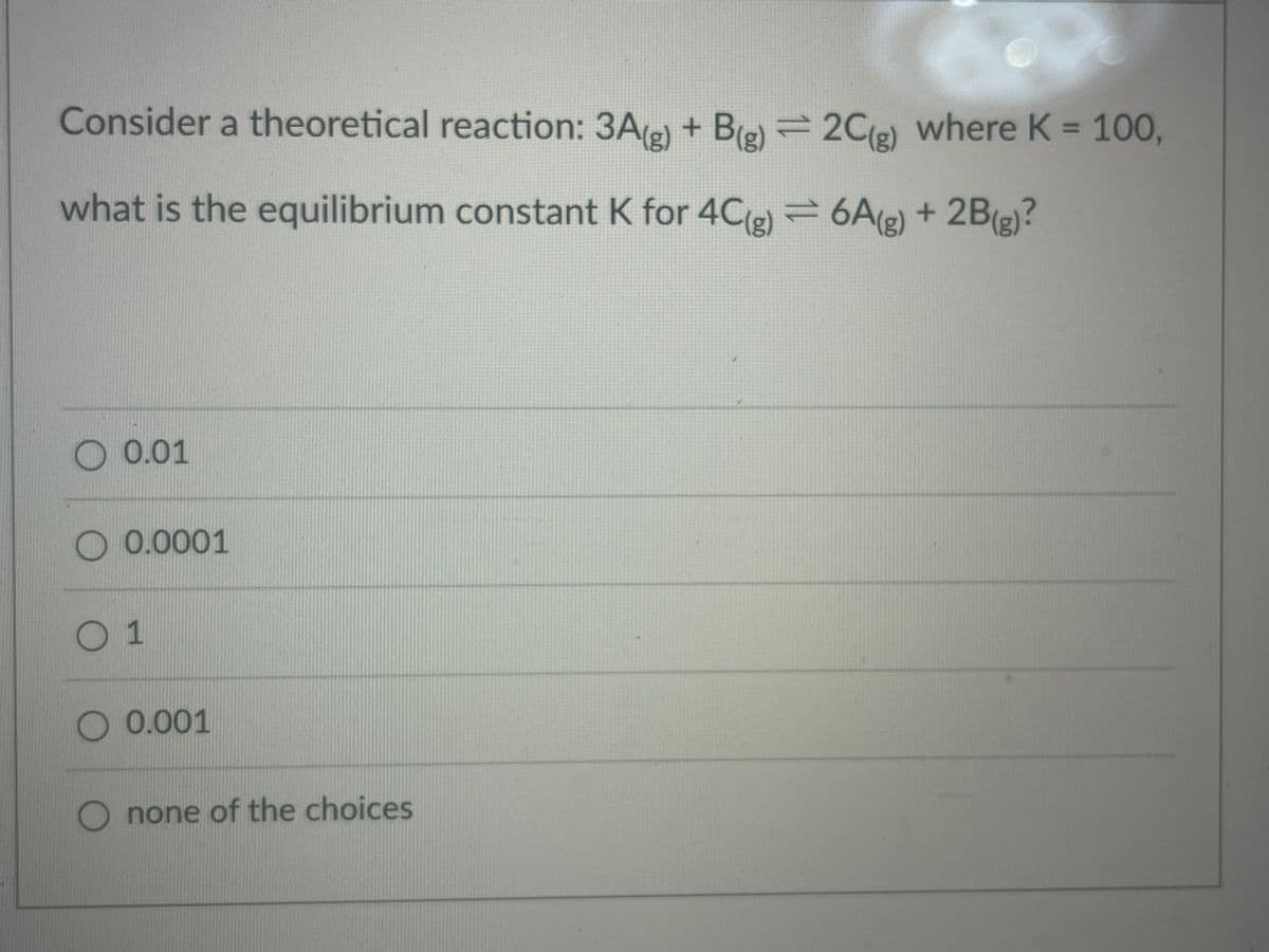 Consider a theoretical reaction: 3A(e) + Be) = 2C(e) where K = 100,
%3D
what is the equilibrium constant K for 4C(e) = 6A(g) + 2B(e)?
O 0.01
O 0.0001
0.001
none of the choices
