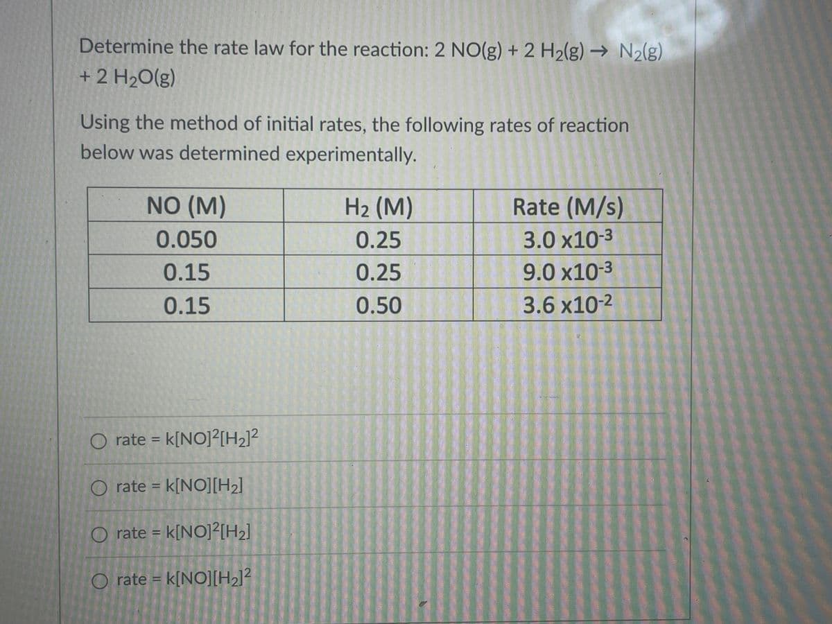 Determine the rate law for the reaction: 2 NO(g) + 2 H2(g) → N2(g)
+ 2 H2O(g)
Using the method of initial rates, the following rates of reaction
below was determined experimentally.
NO (M)
H2 (M)
Rate (M/s)
0.050
0.25
3.0 x10-3
0.15
0.25
9.0 x10-3
0.15
0.50
3.6 x10-2
O rate = k[NO]²[H2]²
%3D
O rate = k[NO][H2]
%3D
O rate = k[NO]²[H2]
O rate = k[NO][H2]?
