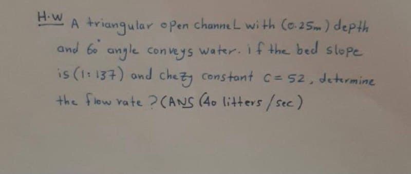 H-W
A triangular open channe L wi th Co.25m) depth
and 60 angle conveys water. i f the bed slope
is (1: 137) ond chezy constant c= 52, determine
the flow vate ?(ANS (40 litters /Sec)
