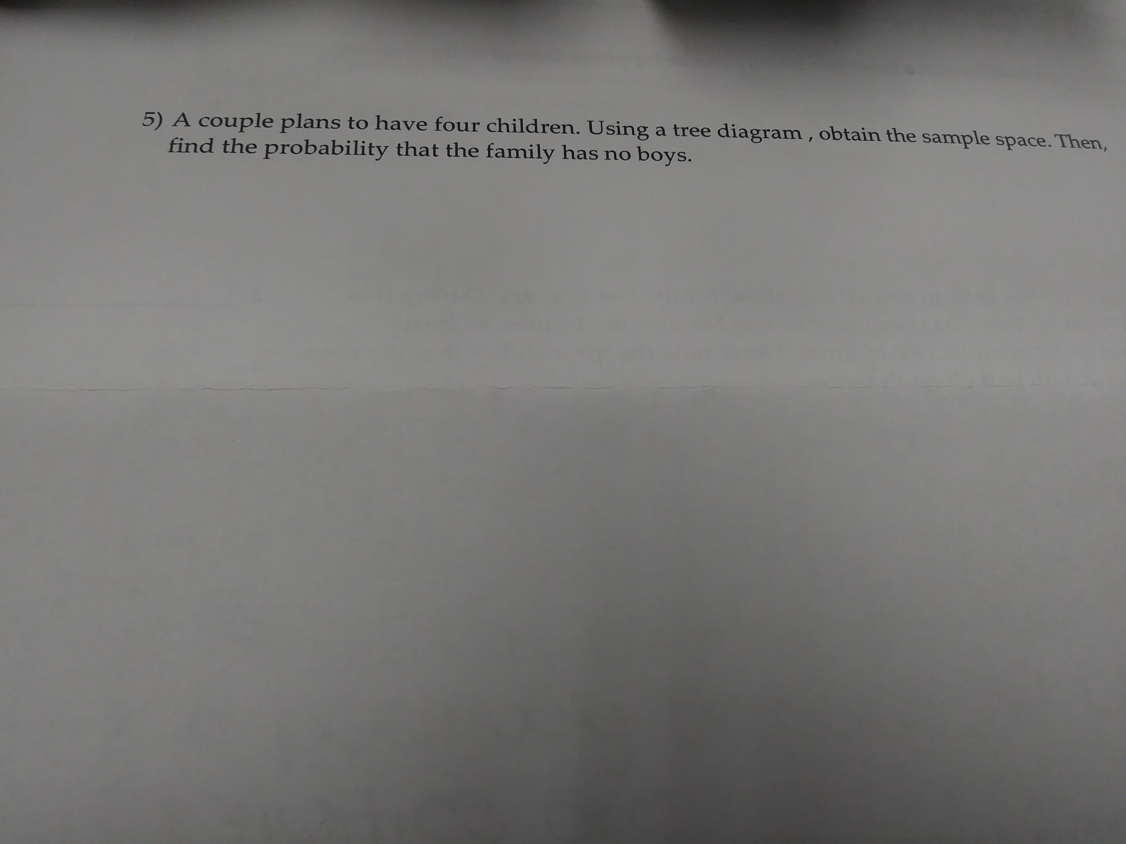 5) A couple plans to have four children. Using a tree diagram, obtain the sample space. Then,
find the probability that the family has no boys.

