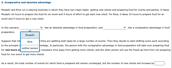 2. Comparative and absolute advantage
Musashi and Rina run a catering business in which they have two major tasks: getting new clients and preparing food for events and parties. It takes
Musashi 16 hours to prepare the food for an event and 4 hours of effort to get each new client. For Rina, it takes 10 hours to prepare food for an
event and 5 hours to get a new client.
In this scenario,
has an absolute advantage in food preparation, and
has a comparative advantage in food
preparation.
Musashi
Suppose that init
to the principle d
Rina are splitting both tasks for a large number of events. Then they decide to start shifting some work according
vantage. In particular, the person with the comparative advantage in food preparation will take over preparing food
Rina
neither person
for one more ev
necessary time away from getting more clients, and the other person will use the freed-up time from not preparing
food for one event to get more clients.
As a result, the total number of events for which food is prepared will remain unchanged, but the number of new clients will increase by
