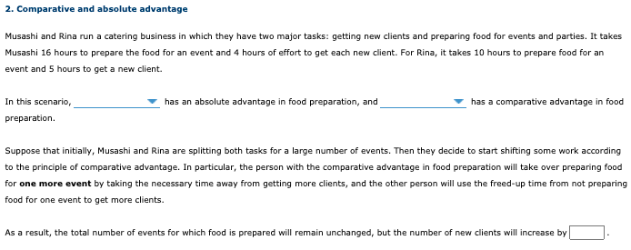 2. Comparative and absolute advantage
Musashi and Rina run a catering business in which they have two major tasks: getting new clients and preparing food for events and parties. It takes
Musashi 16 hours to prepare the food for an event and 4 hours of effort to get each new client. For Rina, it takes 10 hours to prepare food for an
event and 5 hours to get a new client.
In this scenario,
has an absolute advantage in food preparation, and
has a comparative advantage in food
preparation.
Suppose that initially, Musashi and Rina are splitting both tasks for a large number of events. Then they decide to start shifting some work according
to the principle of comparative advantage. In particular, the person with the comparative advantage in food preparation will take over preparing food
for one more event by taking the necessary time away from getting more clients, and the other person will use the freed-up time from not preparing
food for one event to get more clients.
As a result, the total number of events for which food is prepared will remain unchanged, but the number of new clients will increase by
