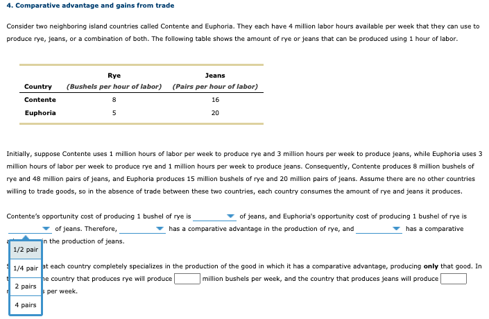 4. Comparative advantage and gains from trade
Consider two neighboring island countries called Contente and Euphoria. They each have 4 million labor hours available per week that they can use to
produce rye, jeans, or a combination of both. The following table shows the amount of rye or jeans that can be produced using 1 hour of labor.
Rye
Jeans
Country
(Bushels per hour of labor) (Pairs per hour of labor)
Contente
8
16
Euphoria
5
20
Initially, suppose Contente uses 1 million hours of labor per week to produce rye and 3 million hours per week to produce jeans, while Euphoria uses 3
million hours of labor per week to produce rye and 1 million hours per week to produce jeans. Consequently, Contente produces 8 million bushels of
rye and 48 million pairs of jeans, and Euphoria produces 15 million bushels of rye and 20 million pairs of jeans. Assume there are no other countries
willing to trade goods, so in the absence of trade between these two countries, each country consumes the amount of rye and jeans it produces.
Contente's opportunity cost of producing 1 bushel of rye is
of jeans, and Euphoria's opportunity cost of producing 1 bushel of rye is
of jeans. Therefore,
has a comparative advantage in the production of rye, and
has a comparative
in the production of jeans.
1/2 pair
1/4 pair at each country completely specializes in the production of the good in which it has a comparative advantage, producing only that good. In
he country that produces rye will produce
2 pairs
million bushels per week, and the country that produces jeans will produce
per week.
4 pairs
