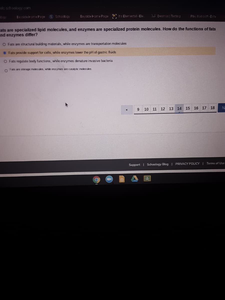 ols schoology com
logy
Eayside Fome Pege S Schoology
Eayside Fome Pe gie Its Elementel - Ele.
Jac Desmos | Testing
Play Kahoot! - Ente
ats are specialized lipid molecules, and enzymes are specialized protein molecules. How do the functions of fats
und enzymes differ?
O Fats are structural building materials, while enzymes are transportation molecules
O Fats provide support for cells, while enzymes lower the pH of gastric fluids
O Fats regulate body functions, while enzymes denature invasive bacteria
Fats are storage molecules, while enzymes are catalytic molecules
9.
10 11 12 13 14 15 16 17. 18
Support | Schoology Blog | PRIVACY POLICY | Terms of Use
