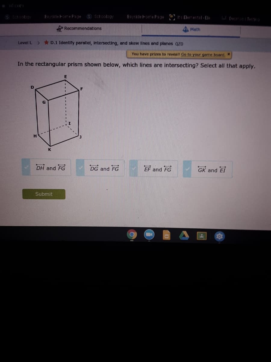 S Shoology
Esysicle Fome Fs gie
9 Schoology
It Elerental- El
Recommendations
Math
Level L
* D.1 Identify parallel, Intersecting, and skew lines and planes QZD
You have prizes to reveal Go to your game board, X
In the rectangular prism shown below, which lines are intersecting? Select all that apply.
E
K
DH and FG
DG and FG
EF and FG
GK and EI
Submit
