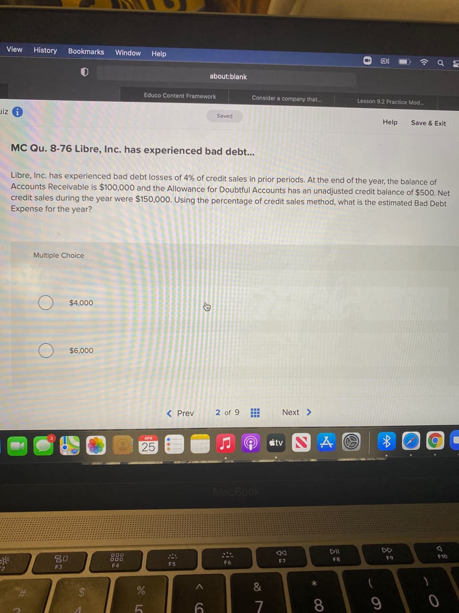 View
History
Bookmarks
Window
Help
about:blank
Educo Content Framework
Consider a company that.
Lesson 9.2 Practice Mod.
uiz i
Saved
Help
Save & Exit
MC Qu. 8-76 Libre, Inc. has experienced bad debt...
Libre, Inc. has experienced bad debt losses of 4% of credit sales in prior periods. At the end of the year, the balance of
Accounts Receivable is $100,000 and the Allowance for Doubtful Accounts has an unadjusted credit balance of $500. Net
credit sales during the year were $150,000. Using the percentage of credit sales method, what is the estimated Bad Debt
Expense for the year?
Multiple Choice
$4,000
$6,000
< Prev
2 of 9
Next >
25
étv S A
MacBook
80
000
000
F10
F8
F9
F6
F7
F4
F5
F3
70
7
8.
