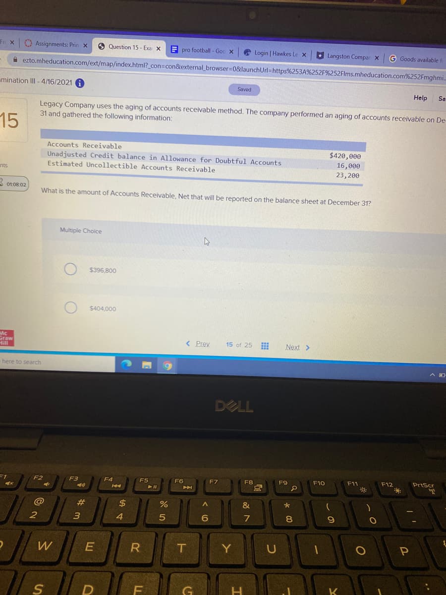 Fri X
O Assignments: Prin x
O Question 15 - Exa x
E pro football - Goc x
Login | Hawkes Le x
* Langston Compar X
G Goods available
A ezto.mheducation.com/ext/map/ſindex.html?_con=Dcon&external_browser=0&launchUrl=https%253A%252F%252FIms.mheducation.com%252Fmghmi.
mination III - 4/16/2021 A
Saved
Help
Sa
Legacy Company uses the aging of accounts receivable method. The company performed an aging of accounts receivable on De
31 and gathered the following information:
15
Accounts Receivable
Unadjusted Credit balance in Allowance for Doubtful Accounts
Estimated Uncollectible Accounts Receivable
$420,000
nts
16,000
23,200
S o:08:02
What is the amount of Accounts Receivable, Net that will be reported on the balance sheet at December 31?
Multiple Choice
$396,800
$404,000
Mc
Graw
Hill
< Prey
15 of 25
Next >
-here to search
DELL
F2
F3
F4
F7
F5
F6
F8
F9
F10
F11
F12
PrtScr
@
#3
24
&
E
R
T
Y
U
P
LL
