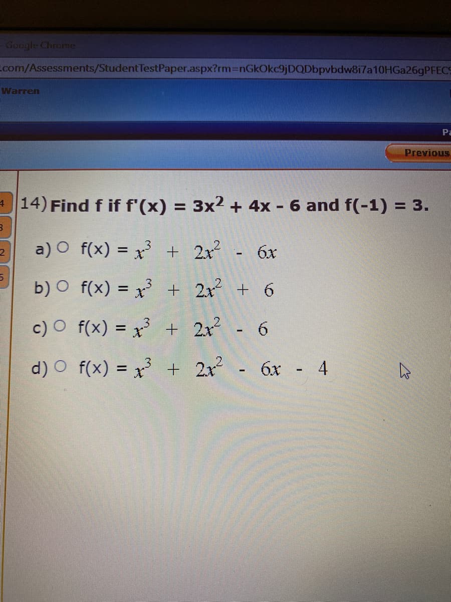 Google Chrome
Ecom/Assessments/StudentTestPaper.aspx?rm3DnGkOkc9jDQDbpvbdw8i7a10OHGa26gPFECS
Warren
Pa
Previous
14) Find f if f'(x) = 3x2 + 4x - 6 and f(-1) = 3.
%3D
a) O f(x) = x3 + 2x - 6x
%3D
b) O f(x) = x³ + 2x + 6
c) O f(x) = x³ + 2x 6
d) O f(x) = x + 2x
6x -
4
